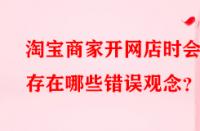 淘寶商家開網(wǎng)店時會存在哪些錯誤觀念？